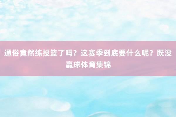 通俗竟然练投篮了吗?这赛季到底要什么呢?既没赢球体育集锦