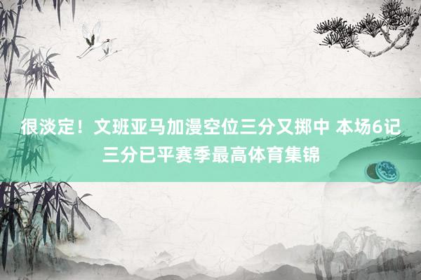 很淡定！文班亚马加漫空位三分又掷中 本场6记三分已平赛季最高体育集锦