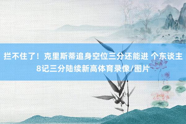 拦不住了！克里斯蒂追身空位三分还能进 个东谈主8记三分陆续新高体育录像/图片