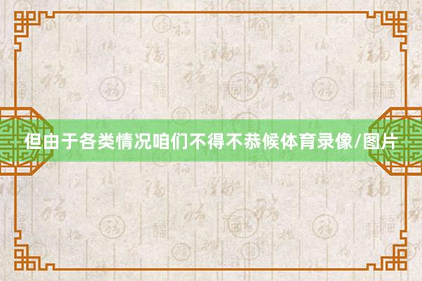 但由于各类情况咱们不得不恭候体育录像/图片