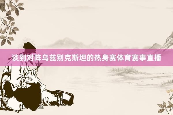 谈到对阵乌兹别克斯坦的热身赛体育赛事直播