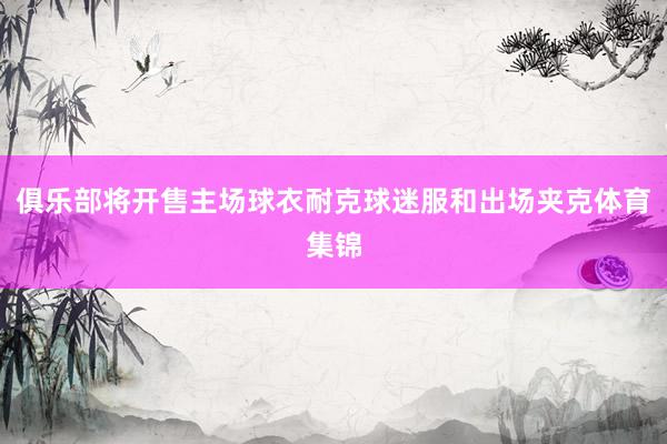 俱乐部将开售主场球衣耐克球迷服和出场夹克体育集锦