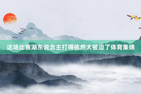 这场比赛湖东说念主打得依然太被迫了体育集锦