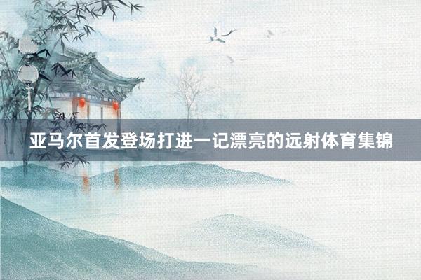 亚马尔首发登场打进一记漂亮的远射体育集锦