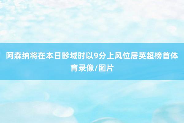 阿森纳将在本日畛域时以9分上风位居英超榜首体育录像/图片