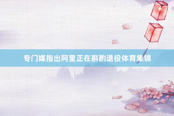 专门媒指出阿里正在斟酌退役体育集锦