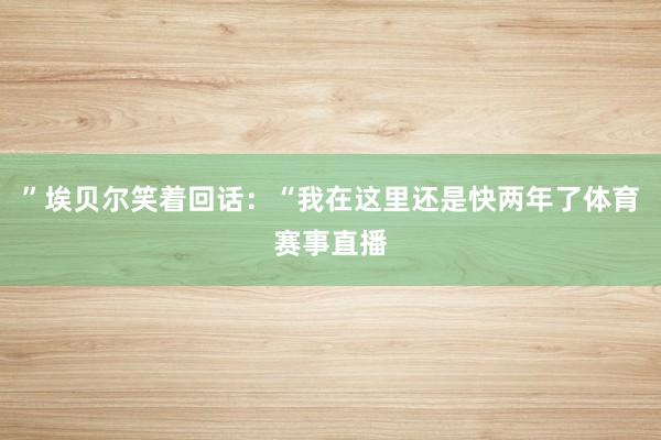 ”埃贝尔笑着回话：“我在这里还是快两年了体育赛事直播
