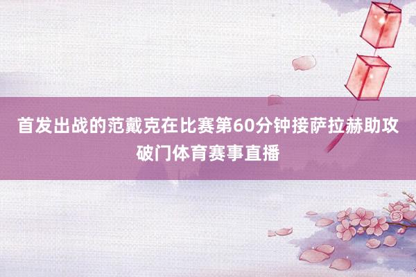 首发出战的范戴克在比赛第60分钟接萨拉赫助攻破门体育赛事直播