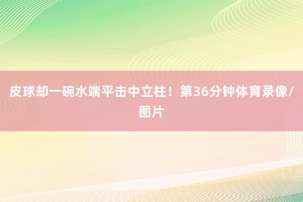 皮球却一碗水端平击中立柱！第36分钟体育录像/图片