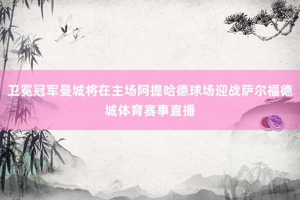 卫冕冠军曼城将在主场阿提哈德球场迎战萨尔福德城体育赛事直播