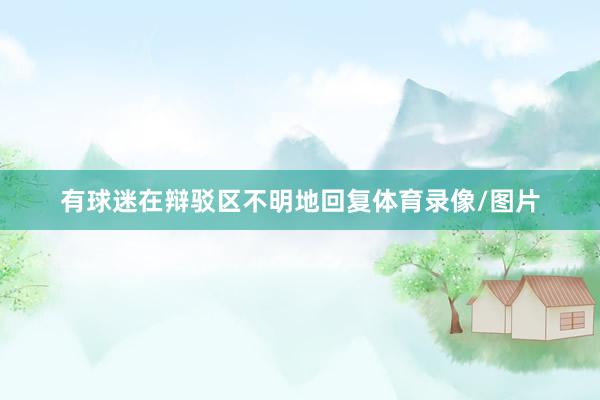 有球迷在辩驳区不明地回复体育录像/图片