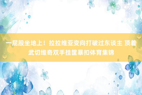 一屁股坐地上！拉拉维亚变向打破过东谈主 顶着武切维奇双手挂筐暴扣体育集锦