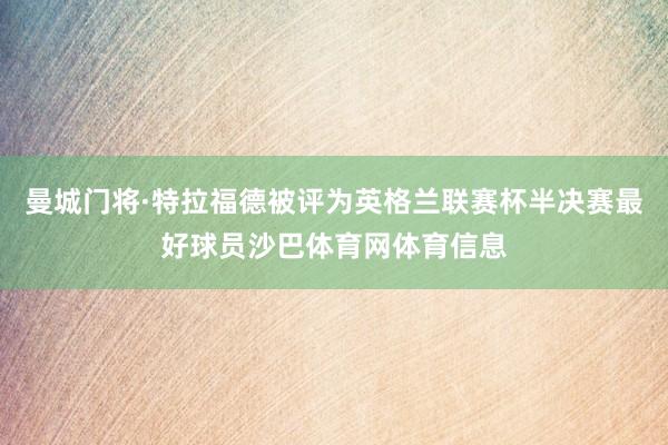 曼城门将·特拉福德被评为英格兰联赛杯半决赛最好球员沙巴体育网体育信息