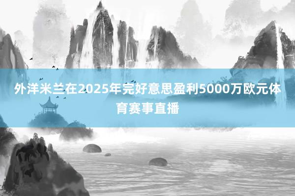 外洋米兰在2025年完好意思盈利5000万欧元体育赛事直播