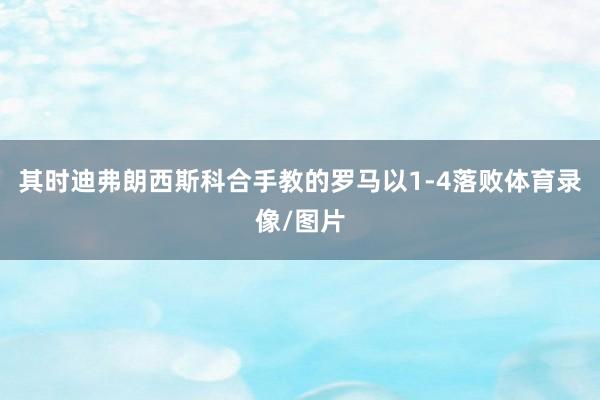 其时迪弗朗西斯科合手教的罗马以1-4落败体育录像/图片