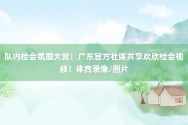 队内检会氛围大赏！广东官方社媒共享欢欣检会视频！体育录像/图片
