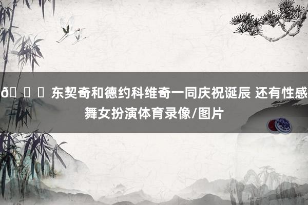 😍东契奇和德约科维奇一同庆祝诞辰 还有性感舞女扮演体育录像/图片