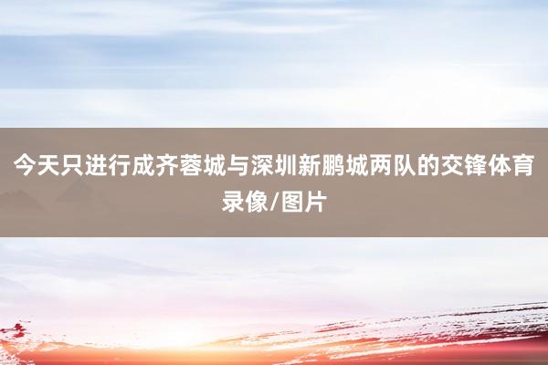 今天只进行成齐蓉城与深圳新鹏城两队的交锋体育录像/图片