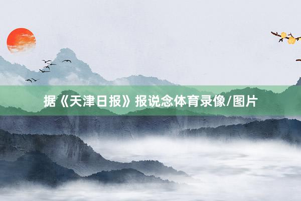 据《天津日报》报说念体育录像/图片