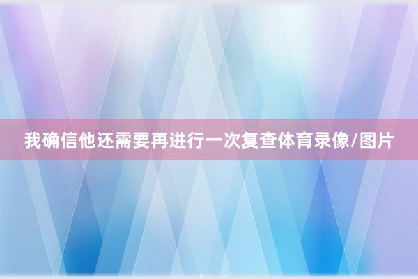 我确信他还需要再进行一次复查体育录像/图片