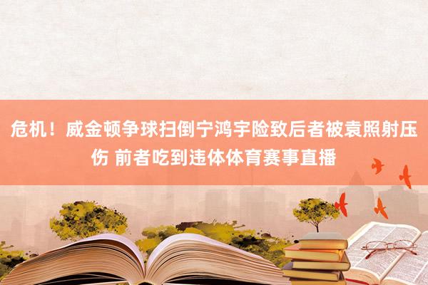 危机！威金顿争球扫倒宁鸿宇险致后者被袁照射压伤 前者吃到违体体育赛事直播