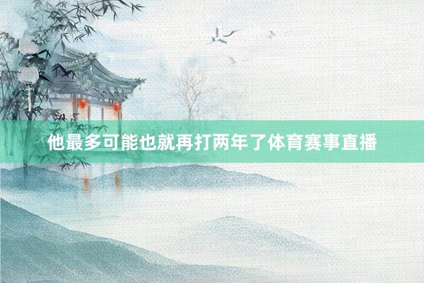 他最多可能也就再打两年了体育赛事直播