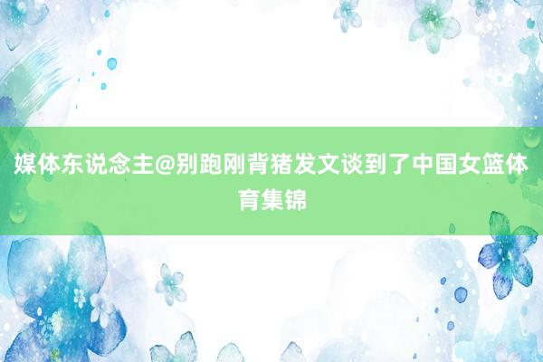媒体东说念主@别跑刚背猪发文谈到了中国女篮体育集锦