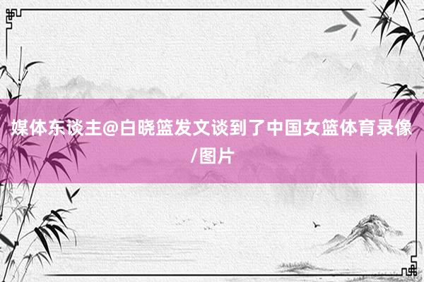 媒体东谈主@白晓篮发文谈到了中国女篮体育录像/图片