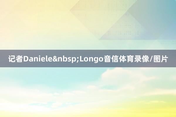 记者Daniele Longo音信体育录像/图片