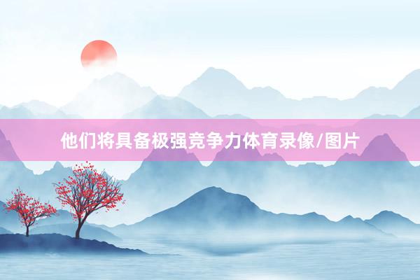 他们将具备极强竞争力体育录像/图片