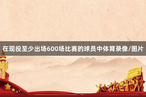 在现役至少出场600场比赛的球员中体育录像/图片
