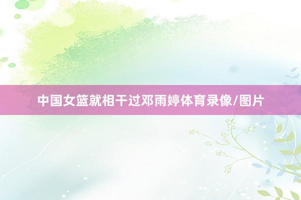 中国女篮就相干过邓雨婷体育录像/图片