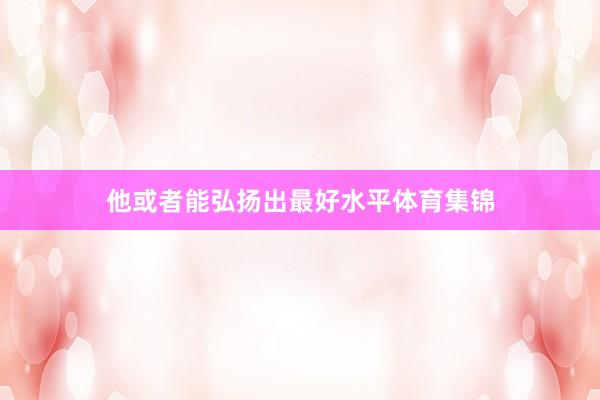 他或者能弘扬出最好水平体育集锦