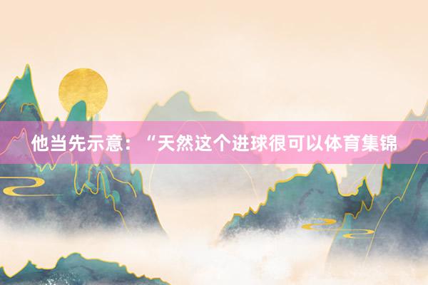 他当先示意：“天然这个进球很可以体育集锦