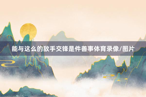 能与这么的敌手交锋是件善事体育录像/图片