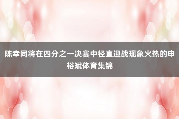 陈幸同将在四分之一决赛中径直迎战现象火热的申裕斌体育集锦