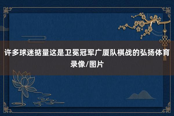 许多球迷掂量这是卫冕冠军广厦队棋战的弘扬体育录像/图片