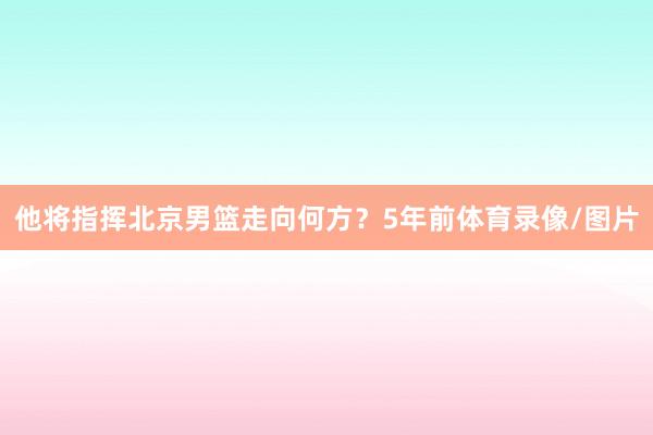 他将指挥北京男篮走向何方？5年前体育录像/图片