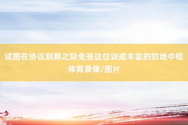 试图在协议到期之际免签这位训戒丰富的防地中枢体育录像/图片