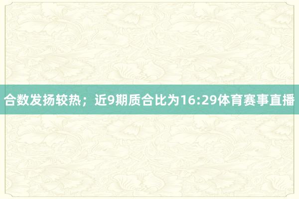 合数发扬较热；近9期质合比为16:29体育赛事直播