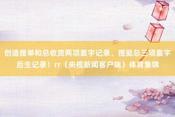 创造捏举和总收货两项寰宇记录、捏挺总三项寰宇后生记录！rr（央视新闻客户端）体育集锦