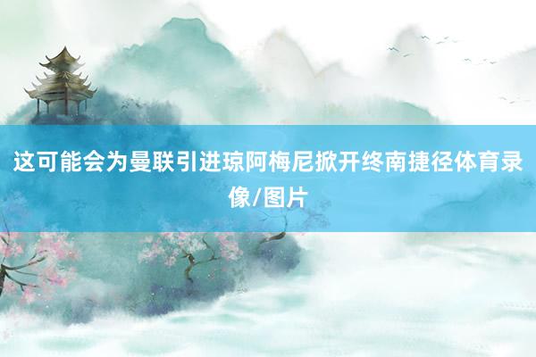 这可能会为曼联引进琼阿梅尼掀开终南捷径体育录像/图片