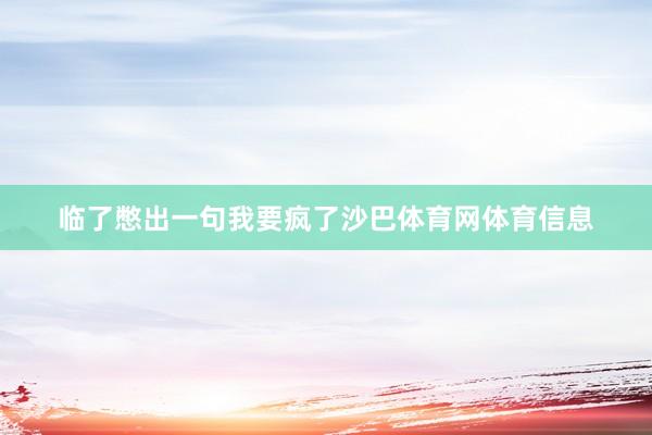 临了憋出一句我要疯了沙巴体育网体育信息