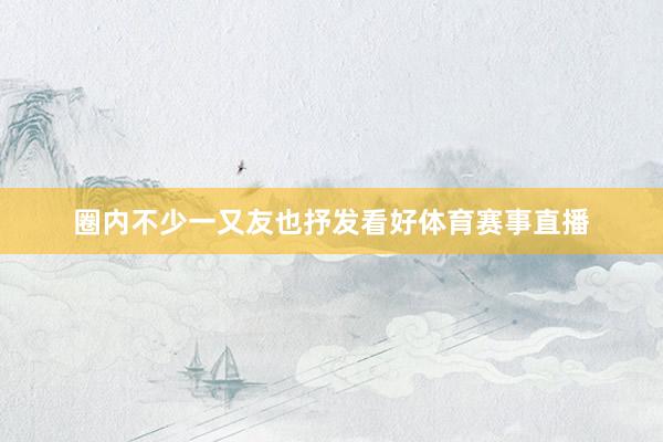 圈内不少一又友也抒发看好体育赛事直播