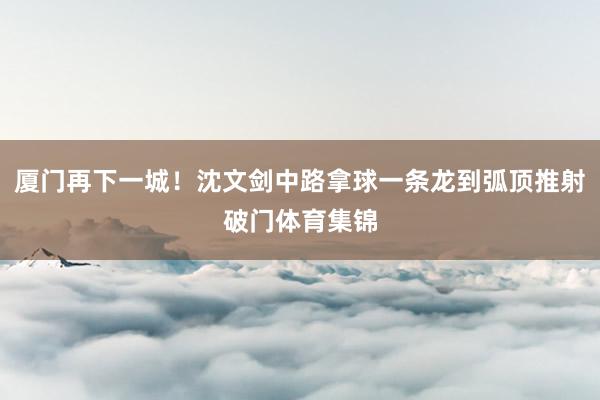 厦门再下一城！沈文剑中路拿球一条龙到弧顶推射破门体育集锦