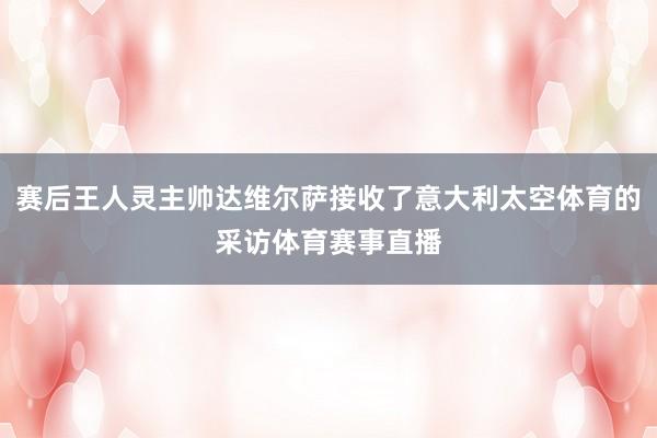 赛后王人灵主帅达维尔萨接收了意大利太空体育的采访体育赛事直播