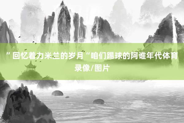 ”回忆着力米兰的岁月“咱们踢球的阿谁年代体育录像/图片