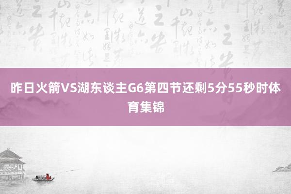 昨日火箭VS湖东谈主G6第四节还剩5分55秒时体育集锦