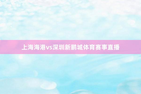 上海海港vs深圳新鹏城体育赛事直播