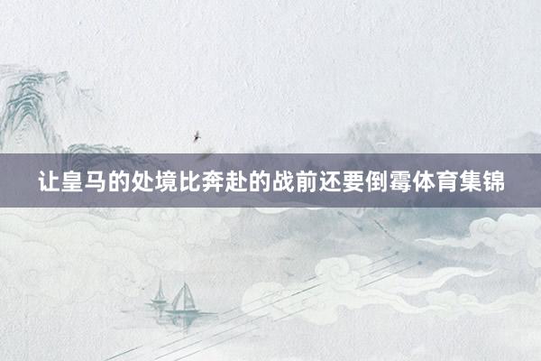 让皇马的处境比奔赴的战前还要倒霉体育集锦